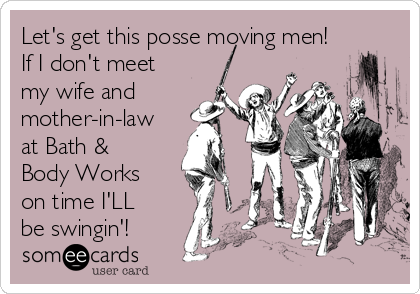 Let's get this posse moving men!
If I don't meet
my wife and
mother-in-law
at Bath &
Body Works
on time I'LL
be swingin'!