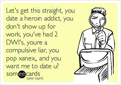Let's get this straight, you
date a heroin addict, you
don't show up for
work, you've had 2
DWI's, youre a
compulsive liar, you
pop xanex,, and you
want me to date u?