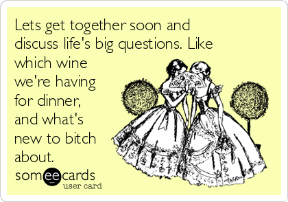 Lets Get Together Soon And Discuss Life S Big Questions Like Which Wine We Re Having For Dinner And What S New To Bitch About Friendship Ecard