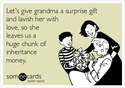 Let's give grandma a surprise gift
and lavish her with
love, so she
leaves us a
huge chunk of
inheritance
money.
