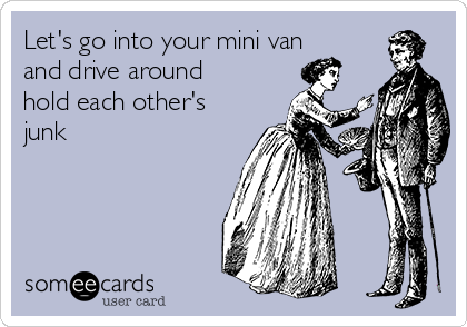 Let's go into your mini van
and drive around
hold each other's
junk