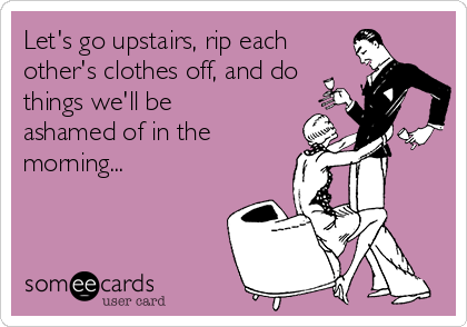 Let's go upstairs, rip each
other's clothes off, and do
things we'll be
ashamed of in the
morning...