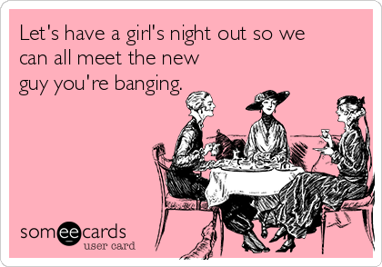 Let's have a girl's night out so we
can all meet the new
guy you're banging. 