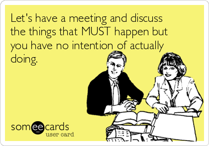 Let's have a meeting and discuss
the things that MUST happen but
you have no intention of actually
doing.
