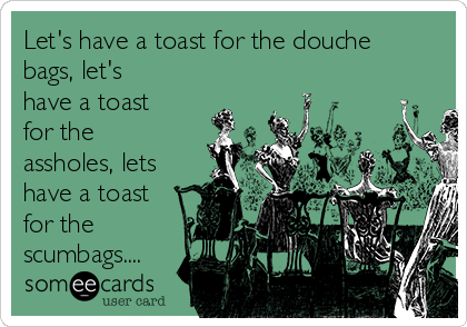 Let's have a toast for the douche
bags, let's
have a toast
for the
assholes, lets
have a toast
for the
scumbags....