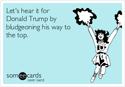 Let's hear it for
Donald Trump by
bludgeoning his way to
the top.