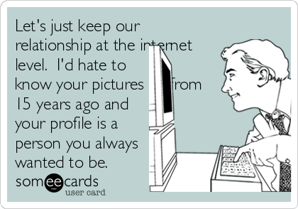 Let's just keep our
relationship at the internet
level.  I'd hate to
know your pictures arefrom
15 years ago and
your profile is a
person you always
wanted to be. 
