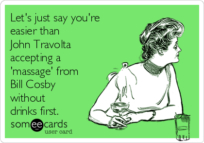 Let's just say you're
easier than
John Travolta
accepting a
'massage' from
Bill Cosby
without
drinks first.