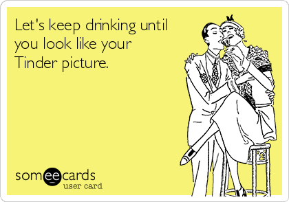 Let's keep drinking until you look like your Tinder picture