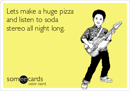 Lets make a huge pizza
and listen to soda
stereo all night long.