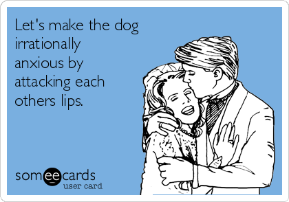 Let's make the dog 
irrationally
anxious by 
attacking each 
others lips.