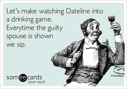 Let's make watching Dateline into
a drinking game.
Everytime the guilty   
spouse is shown
we sip.