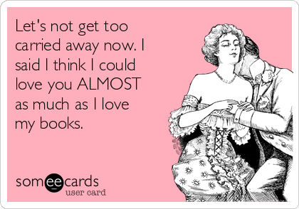 Let's not get too
carried away now. I
said I think I could
love you ALMOST
as much as I love
my books.