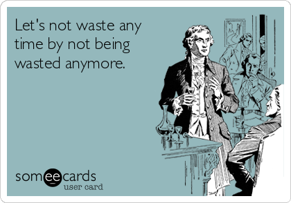 Let's not waste any
time by not being
wasted anymore.