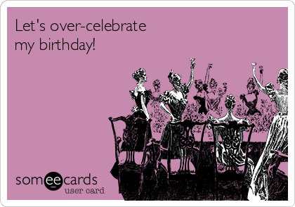 Let's over-celebrate
my birthday!