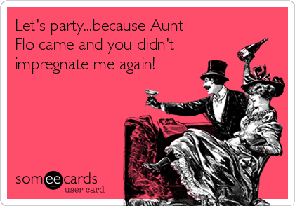 Let's party...because Aunt
Flo came and you didn't
impregnate me again!