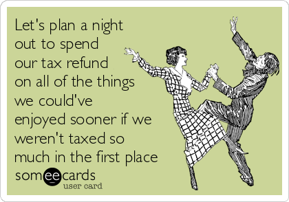 Let's plan a night
out to spend
our tax refund
on all of the things
we could've
enjoyed sooner if we
weren't taxed so
much in the first place