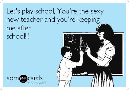 Let's play school, You're the sexy
new teacher and you're keeping
me after
school!!!
