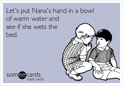Let's put Nana's hand in a bowl
of warm water and
see if she wets the
bed.
