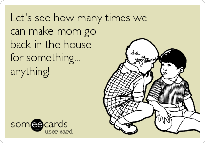 Let's see how many times we
can make mom go
back in the house
for something...
anything!