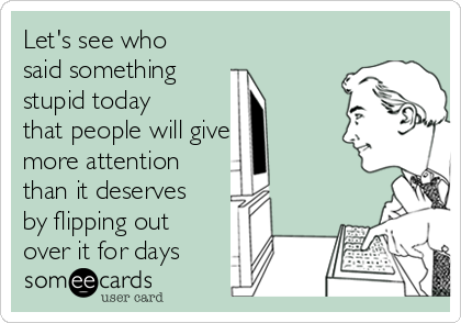 Let's see who
said something 
stupid today
that people will give
more attention
than it deserves
by flipping out
over it for days