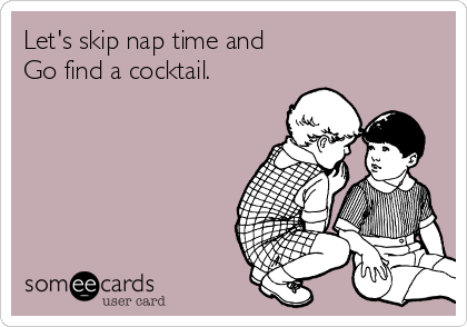 Let's skip nap time and 
Go find a cocktail. 