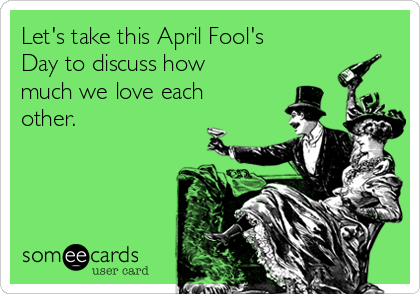 Let's take this April Fool's
Day to discuss how
much we love each
other. 