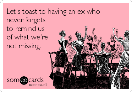 Let's toast to having an ex who
never forgets
to remind us
of what we're
not missing.