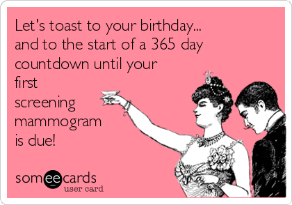 Let's toast to your birthday...
and to the start of a 365 day
countdown until your
first
screening
mammogram
is due!