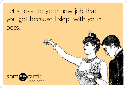 Let's toast to your new job that
you got because I slept with your
boss. 