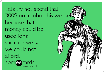 Lets try not spend that
300$ on alcohol this weekend,
because that
money could be
used for a
vacation we said
we could not
afford. 