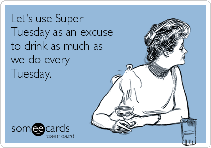 Let's use Super
Tuesday as an excuse
to drink as much as
we do every
Tuesday.