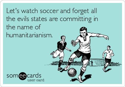 Let's watch soccer and forget all
the evils states are committing in
the name of 
humanitarianism.