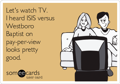 Let's watch TV. 
I heard ISIS versus
Westboro
Baptist on
pay-per-view
looks pretty
good.