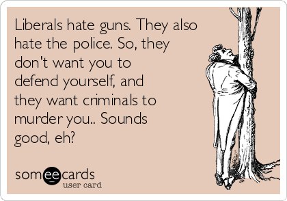 Liberals hate guns. They also
hate the police. So, they
don't want you to
defend yourself, and
they want criminals to
murder you.. Sounds
good, eh?