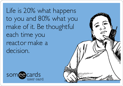 Life is 20% what happens
to you and 80% what you
make of it. Be thoughtful
each time you
reactor make a
decision.  