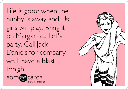 Life is good when the
hubby is away and Us, 
girls will play. Bring it
on Margarita... Let's
party. Call Jack
Daniels for company,
we'll have a blast
tonight.