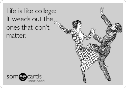 Life is like college:
It weeds out the
ones that don't
matter. 