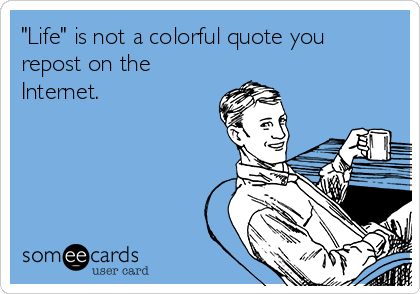 "Life" is not a colorful quote you
repost on the
Internet.
