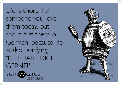 Life is short. Tell
someone you love
them today, but
shout it at them in
German, because life
is also terrifying.       
"ICH HABE DICH
GERNE!"