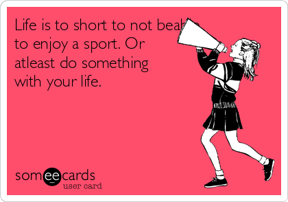 Life is to short to not beable
to enjoy a sport. Or
atleast do something
with your life. 