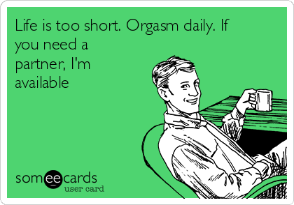Life is too short. Orgasm daily. If
you need a
partner, I'm
available
