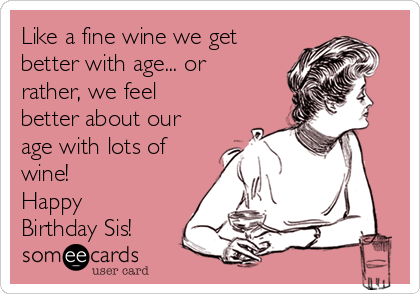 Like a fine wine we get
better with age... or
rather, we feel
better about our
age with lots of
wine!
Happy
Birthday Sis!