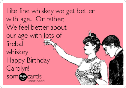 Like fine whiskey we get better
with age... Or rather,
We feel better about
our age with lots of
fireball
whiskey
Happy Birthday
Carolyn!