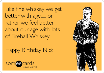 Like fine whiskey we get
better with age..... or
rather we feel better
about our age with lots
of Fireball Whiskey!

Happy Birthday Nick!