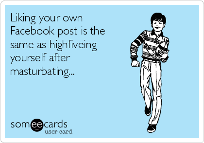 Liking your own
Facebook post is the
same as highfiveing
yourself after
masturbating...