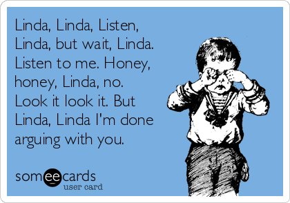 Linda, Linda, Listen,
Linda, but wait, Linda.
Listen to me. Honey,
honey, Linda, no.
Look it look it. But
Linda, Linda I'm done
arguing with you.