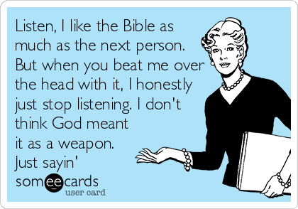 Listen, I like the Bible as
much as the next person.
But when you beat me over
the head with it, I honestly
just stop listening. I don't
think God meant
it as a weapon.
Just sayin'
