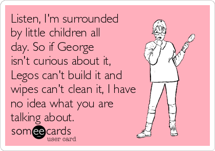 Listen, I'm surrounded 
by little children all 
day. So if George
isn't curious about it, 
Legos can't build it and
wipes can't clean it, I have 
no idea what you are
talking about.