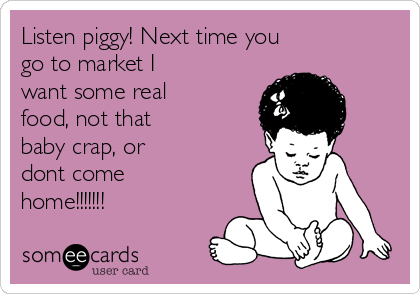 Listen piggy! Next time you
go to market I
want some real
food, not that
baby crap, or
dont come
home!!!!!!!